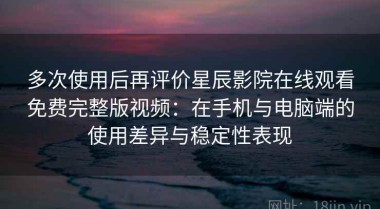 多次使用后再评价星辰影院在线观看免费完整版视频：在手机与电脑端的使用差异与稳定性表现