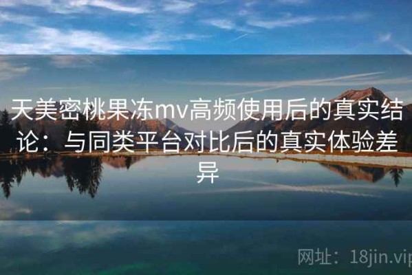 天美密桃果冻mv高频使用后的真实结论：与同类平台对比后的真实体验差异