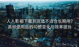 人人影视下载到底适不适合长期用？高频使用后的习惯变化与效率提升