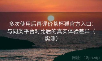 多次使用后再评价茶杯狐官方入口：与同类平台对比后的真实体验差异（实测）