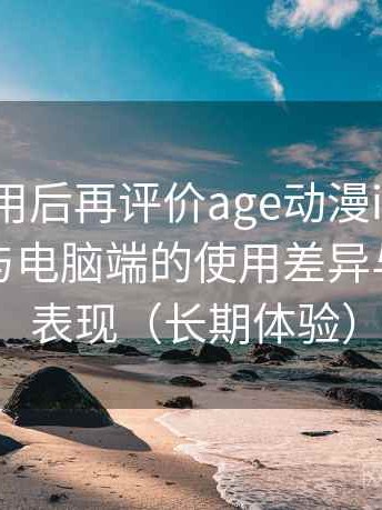 多次使用后再评价age动漫ios下载：在手机与电脑端的使用差异与稳定性表现（长期体验）