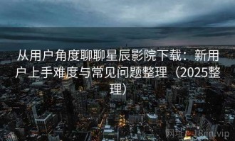从用户角度聊聊星辰影院下载：新用户上手难度与常见问题整理（2025整理）