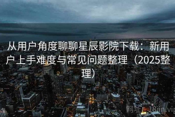 从用户角度聊聊星辰影院下载：新用户上手难度与常见问题整理（2025整理）