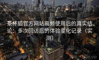 茶杯狐官方网站高频使用后的真实结论：多次回访后的体验变化记录（实测）