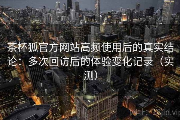 茶杯狐官方网站高频使用后的真实结论：多次回访后的体验变化记录（实测）
