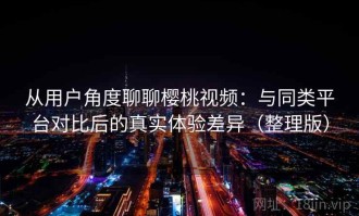 从用户角度聊聊樱桃视频：与同类平台对比后的真实体验差异（整理版）