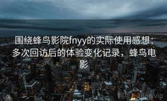 围绕蜂鸟影院fnyy的实际使用感想：多次回访后的体验变化记录，蜂鸟电影