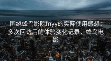 围绕蜂鸟影院fnyy的实际使用感想：多次回访后的体验变化记录，蜂鸟电影