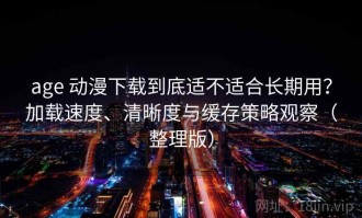 age 动漫下载到底适不适合长期用？加载速度、清晰度与缓存策略观察（整理版）