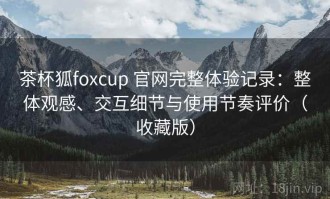 茶杯狐foxcup 官网完整体验记录：整体观感、交互细节与使用节奏评价（收藏版）