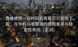 连续使用一段时间后再看可可影视下载：在手机与电脑端的使用差异与稳定性表现（实测）