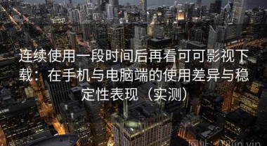 连续使用一段时间后再看可可影视下载：在手机与电脑端的使用差异与稳定性表现（实测）