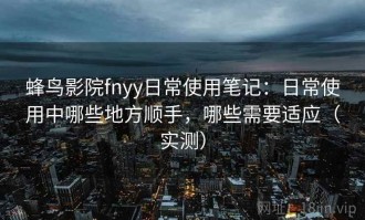 蜂鸟影院fnyy日常使用笔记：日常使用中哪些地方顺手，哪些需要适应（实测）