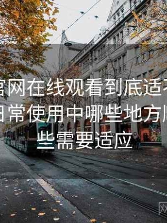 茶杯狐官网在线观看到底适不适合长期用？日常使用中哪些地方顺手，哪些需要适应