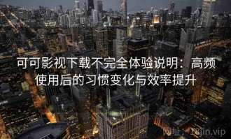 可可影视下载不完全体验说明：高频使用后的习惯变化与效率提升