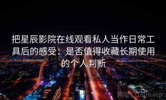 把星辰影院在线观看私人当作日常工具后的感受：是否值得收藏长期使用的个人判断