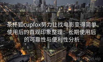 茶杯狐cupfox努力让找电影变得简单使用后的直观印象整理：长期使用后的可靠性与便利性分析
