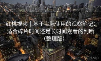 红桃视频｜基于实际使用的观察笔记：适合碎片时间还是长时间观看的判断（整理版）