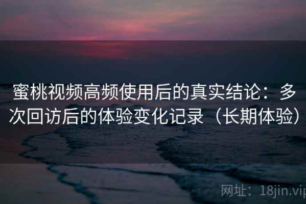 蜜桃视频高频使用后的真实结论：多次回访后的体验变化记录（长期体验）