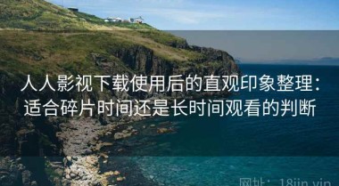 人人影视下载使用后的直观印象整理：适合碎片时间还是长时间观看的判断