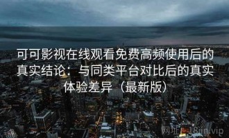 可可影视在线观看免费高频使用后的真实结论：与同类平台对比后的真实体验差异（最新版）