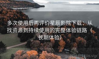 多次使用后再评价星辰影院下载：从找资源到持续使用的完整体验链路（长期体验）