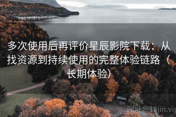 多次使用后再评价星辰影院下载：从找资源到持续使用的完整体验链路（长期体验）