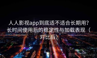 人人影视app到底适不适合长期用？长时间使用后的稳定性与加载表现（对比后）