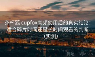 茶杯狐 cupfox高频使用后的真实结论：适合碎片时间还是长时间观看的判断（实测）