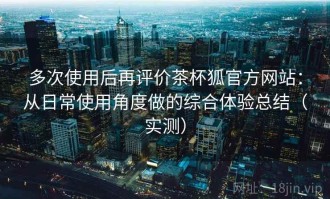多次使用后再评价茶杯狐官方网站：从日常使用角度做的综合体验总结（实测）