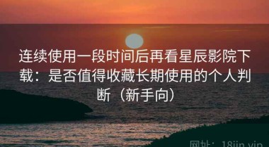 连续使用一段时间后再看星辰影院下载：是否值得收藏长期使用的个人判断（新手向）