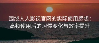 围绕人人影视官网的实际使用感想：高频使用后的习惯变化与效率提升