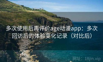 多次使用后再评价age动漫app：多次回访后的体验变化记录（对比后）