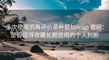 多次使用后再评价茶杯狐foxcup 官网：是否值得收藏长期使用的个人判断