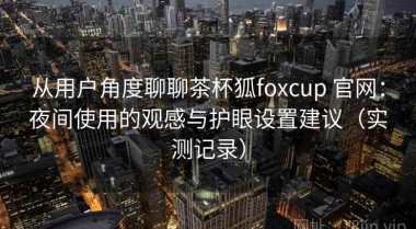 从用户角度聊聊茶杯狐foxcup 官网：夜间使用的观感与护眼设置建议（实测记录）