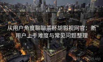 从用户角度聊聊茶杯胡影视网官：新用户上手难度与常见问题整理