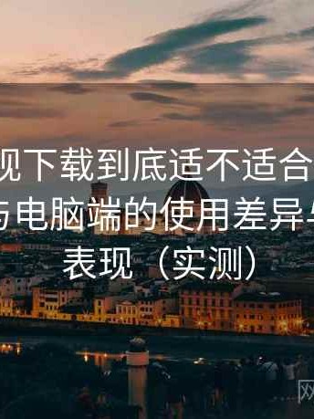 柚子影视下载到底适不适合长期用？在手机与电脑端的使用差异与稳定性表现（实测）
