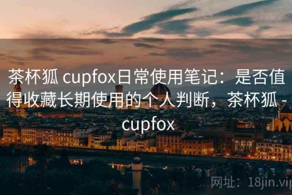 茶杯狐 cupfox日常使用笔记：是否值得收藏长期使用的个人判断，茶杯狐 - cupfox