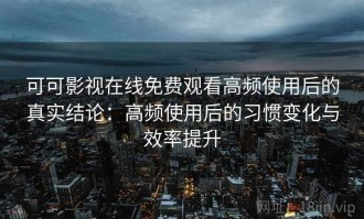 可可影视在线免费观看高频使用后的真实结论：高频使用后的习惯变化与效率提升