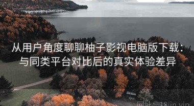 从用户角度聊聊柚子影视电脑版下载：与同类平台对比后的真实体验差异