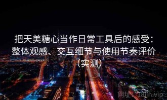 把天美糖心当作日常工具后的感受：整体观感、交互细节与使用节奏评价（实测）