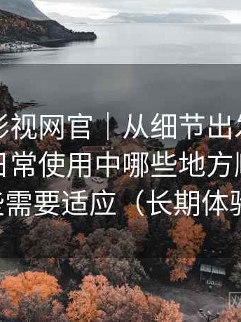 茶杯胡影视网官｜从细节出发的体验笔记：日常使用中哪些地方顺手，哪些需要适应（长期体验）