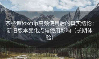 茶杯狐foxcup高频使用后的真实结论：新旧版本变化点与使用影响（长期体验）