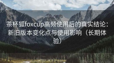 茶杯狐foxcup高频使用后的真实结论：新旧版本变化点与使用影响（长期体验）