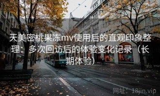 天美密桃果冻mv使用后的直观印象整理：多次回访后的体验变化记录（长期体验）