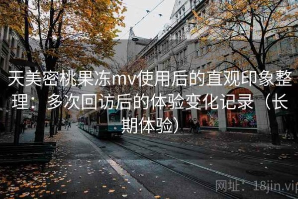 天美密桃果冻mv使用后的直观印象整理：多次回访后的体验变化记录（长期体验）