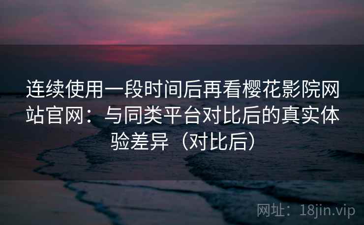 连续使用一段时间后再看樱花影院网站官网:与同类平台对比后的真实体验差异(对比后) 连续使用一段时间后再看樱花影院网站官网:与同类平台对比后的真实体验差异(对比后)
