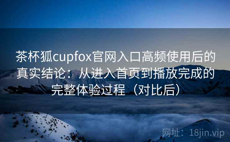 茶杯狐cupfox官网入口高频使用后的真实结论：从进入首页到播放完成的完整体验过程（对比后）