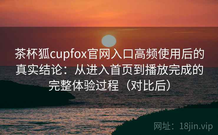 茶杯狐cupfox官网入口高频使用后的真实结论：从进入首页到播放完成的完整体验过程（对比后）