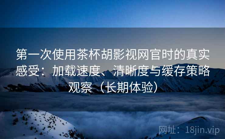 第一次使用茶杯胡影视网官时的真实感受：加载速度、清晰度与缓存策略观察（长期体验）